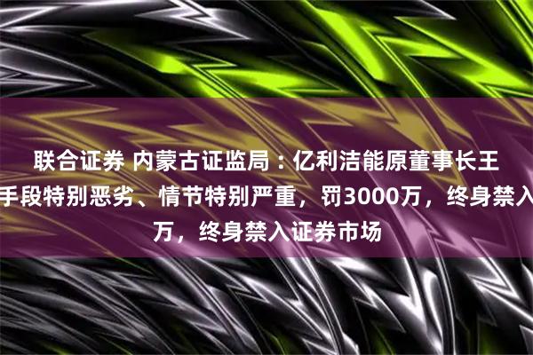 联合证券 内蒙古证监局 : 亿利洁能原董事长王文彪违法手段特别恶劣、情节特别严重，罚3000万，终身禁入证券市场