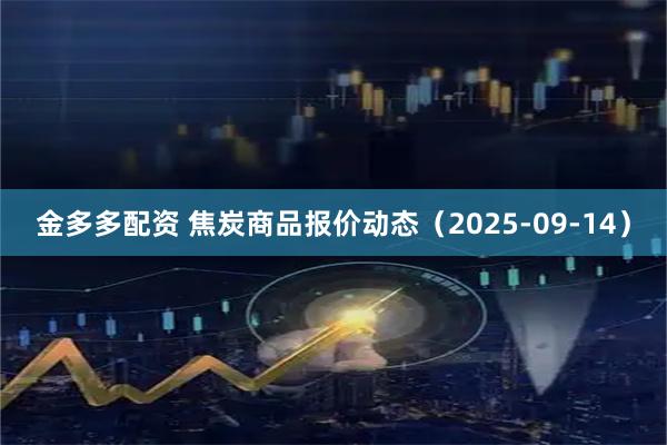 金多多配资 焦炭商品报价动态（2025-09-14）