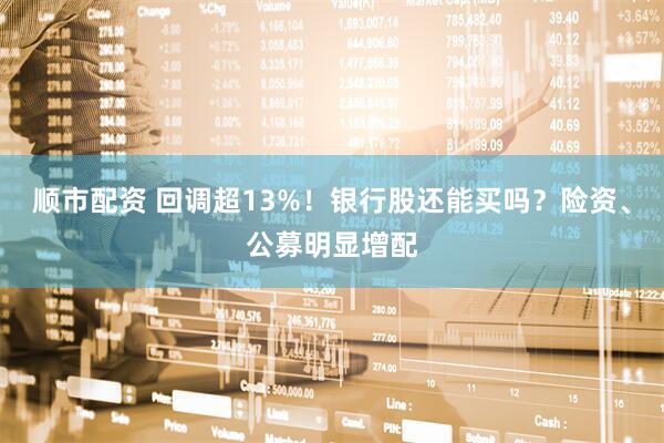 顺市配资 回调超13%！银行股还能买吗？险资、公募明显增配