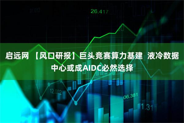 启远网 【风口研报】巨头竞赛算力基建  液冷数据中心或成AIDC必然选择