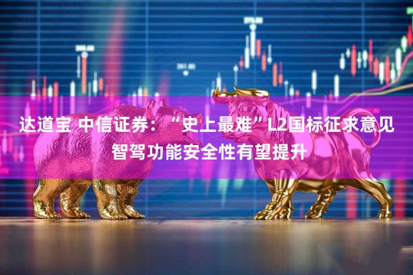 达道宝 中信证券：“史上最难”L2国标征求意见 智驾功能安全性有望提升