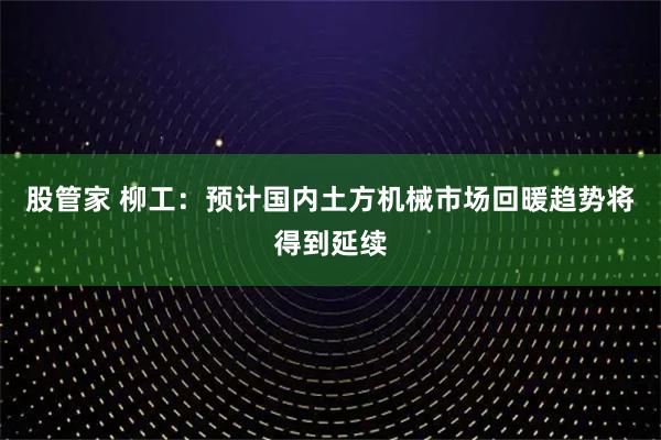 股管家 柳工：预计国内土方机械市场回暖趋势将得到延续