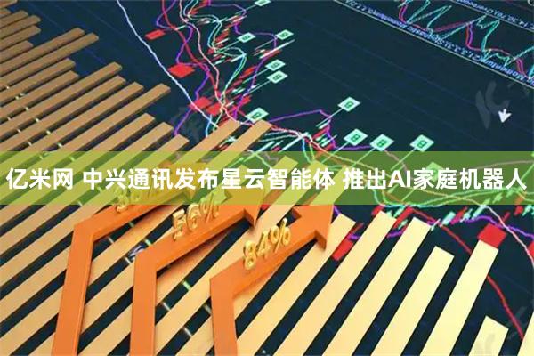 亿米网 中兴通讯发布星云智能体 推出AI家庭机器人