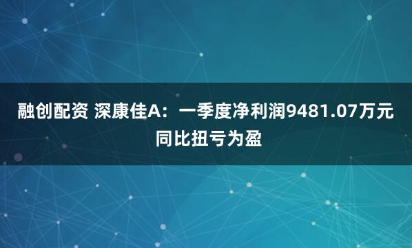 融创配资 深康佳A：一季度净利润9481.07万元 同比扭亏为盈