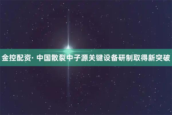 金控配资· 中国散裂中子源关键设备研制取得新突破