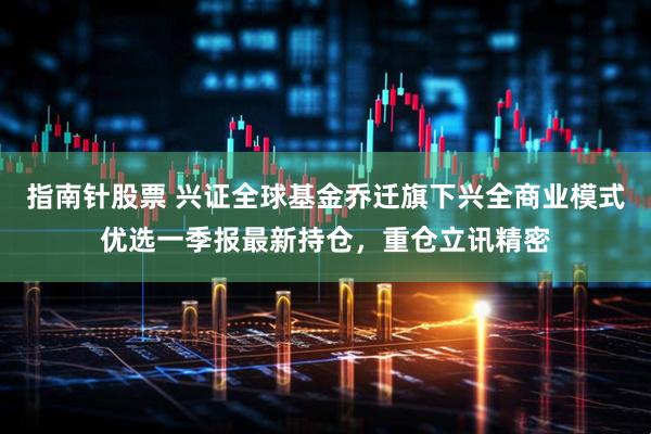 指南针股票 兴证全球基金乔迁旗下兴全商业模式优选一季报最新持仓，重仓立讯精密
