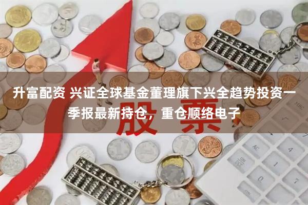 升富配资 兴证全球基金董理旗下兴全趋势投资一季报最新持仓，重仓顺络电子