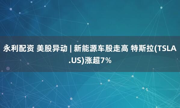 永利配资 美股异动 | 新能源车股走高 特斯拉(TSLA.US)涨超7%