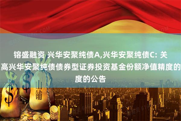 镕盛融资 兴华安聚纯债A,兴华安聚纯债C: 关于提高兴华安聚纯债债券型证券投资基金份额净值精度的公告